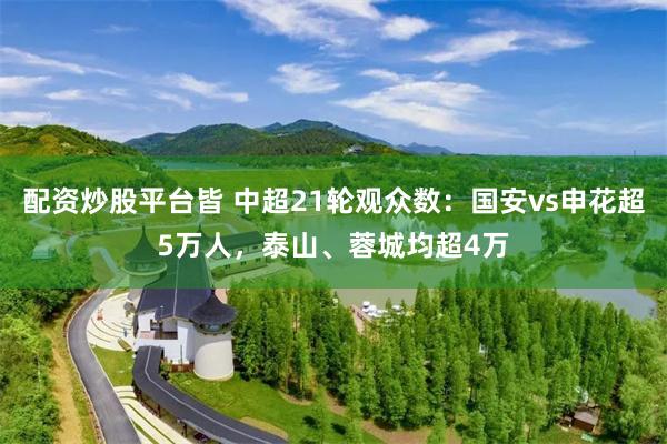 配资炒股平台皆 中超21轮观众数：国安vs申花超5万人，泰山、蓉城均超4万