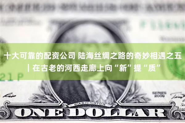 十大可靠的配资公司 陆海丝绸之路的奇妙相遇之五｜在古老的河西走廊上向“新”提“质”