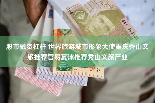 股市融资杠杆 世界旅游城市形象大使重庆秀山文旅推荐官易夏沫推荐秀山文旅产业