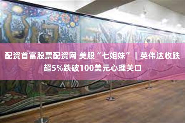 配资首富股票配资网 美股“七姐妹”｜英伟达收跌超5%跌破100美元心理关口
