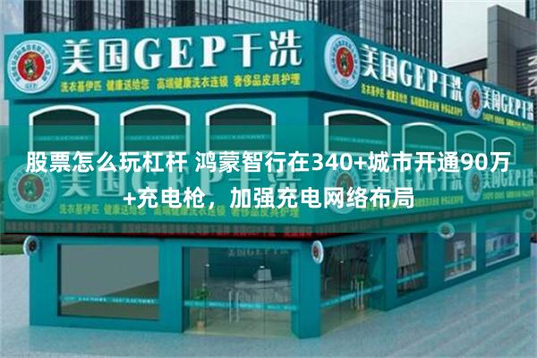 股票怎么玩杠杆 鸿蒙智行在340+城市开通90万+充电枪，加强充电网络布局