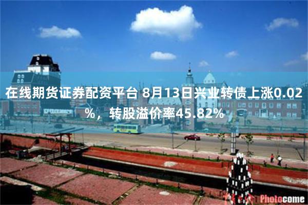 在线期货证券配资平台 8月13日兴业转债上涨0.02%，转股溢价率45.82%