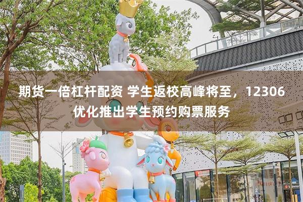 期货一倍杠杆配资 学生返校高峰将至，12306优化推出学生预约购票服务