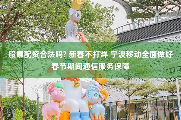 股票配资合法吗? 新春不打烊 宁波移动全面做好春节期间通信服务保障