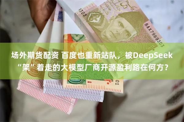 场外期货配资 百度也重新站队，被DeepSeek“架”着走的