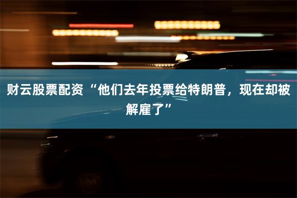 财云股票配资 “他们去年投票给特朗普，现在却被解雇了”