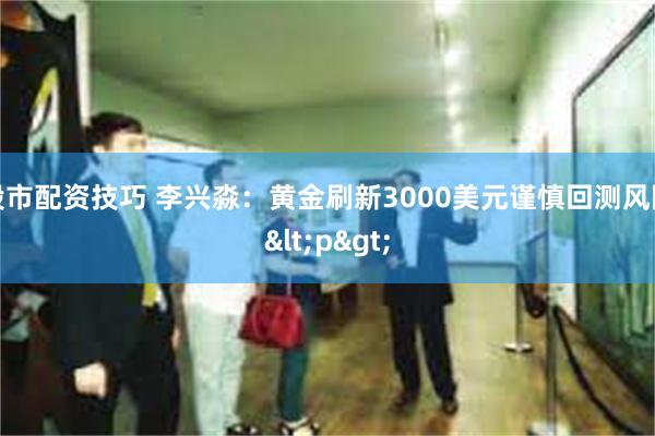 股市配资技巧 李兴淼：黄金刷新3000美元谨慎回测风险<