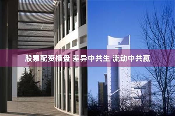 股票配资操盘 差异中共生 流动中共赢