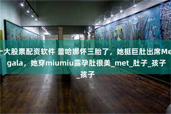 十大股票配资软件 蕾哈娜怀三胎了，她挺巨肚出席Met gala，她穿miumiu露孕肚很美_met_肚子_孩子