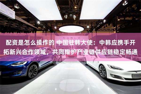 配资是怎么操作的 中国驻韩大使：中韩应携手开拓新兴合作领域，
