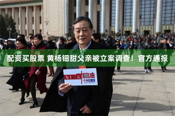配资买股票 黄杨钿甜父亲被立案调查！官方通报