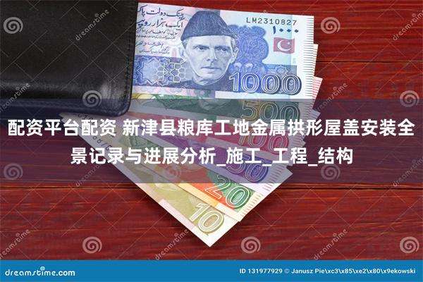 配资平台配资 新津县粮库工地金属拱形屋盖安装全景记录与进展分