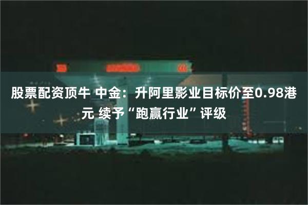 股票配资顶牛 中金：升阿里影业目标价至0.98港元 续予“跑