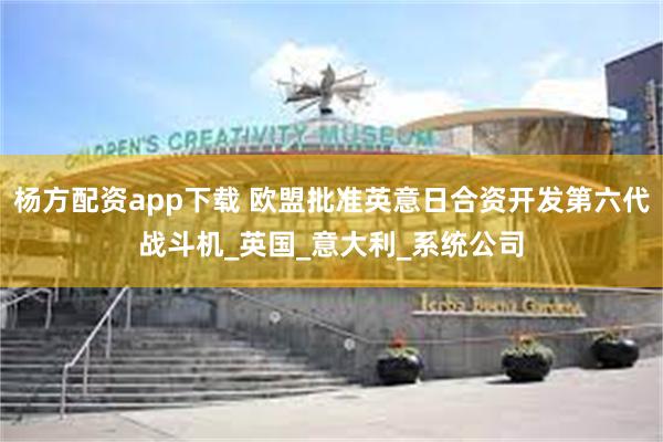 杨方配资app下载 欧盟批准英意日合资开发第六代战斗机_英国