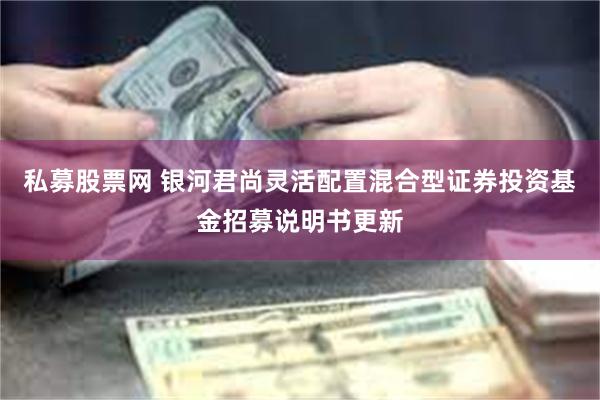 私募股票网 银河君尚灵活配置混合型证券投资基金招募说明书更新
