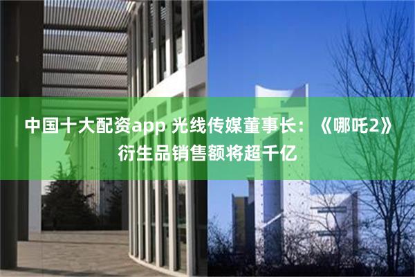中国十大配资app 光线传媒董事长：《哪吒2》衍生品销售额将