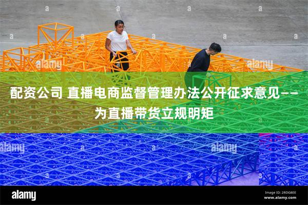 配资公司 直播电商监督管理办法公开征求意见——为直播带货立规