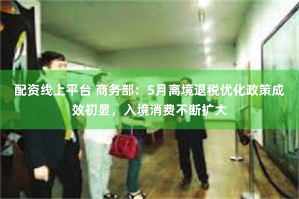配资线上平台 商务部：5月离境退税优化政策成效初显，入境消费