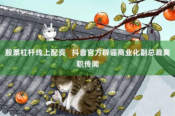 股票杠杆线上配资   抖音官方辟谣商业化副总裁离职传闻
