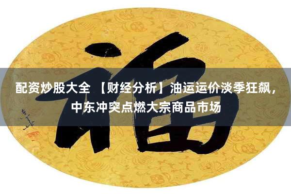 配资炒股大全 【财经分析】油运运价淡季狂飙，中东冲突点燃大宗