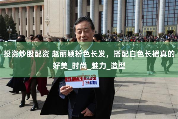 投资炒股配资 赵丽颖粉色长发，搭配白色长裙真的好美_时尚_魅