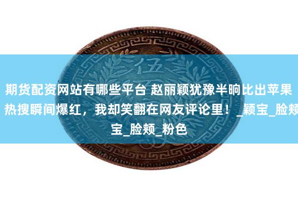 期货配资网站有哪些平台 赵丽颖犹豫半晌比出苹果手势，热搜瞬间