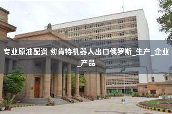 专业原油配资 勃肯特机器人出口俄罗斯_生产_企业_产品
