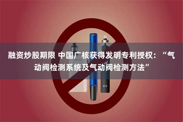 融资炒股期限 中国广核获得发明专利授权：“气动阀检测系统及气