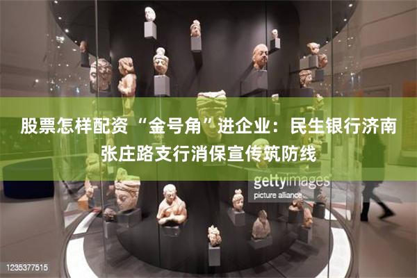 股票怎样配资 “金号角”进企业：民生银行济南张庄路支行消保宣