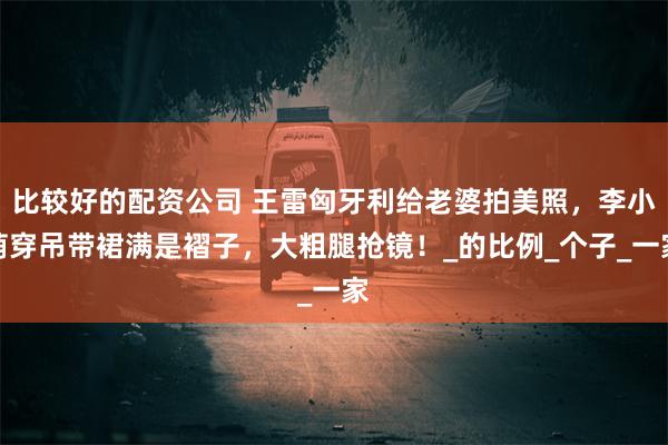 比较好的配资公司 王雷匈牙利给老婆拍美照，李小萌穿吊带裙满是