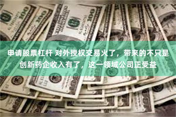 申请股票杠杆 对外授权交易火了，带来的不只是创新药企收入有了
