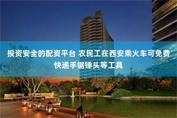 投资安全的配资平台 农民工在西安乘火车可免费快递手锯锤头等工