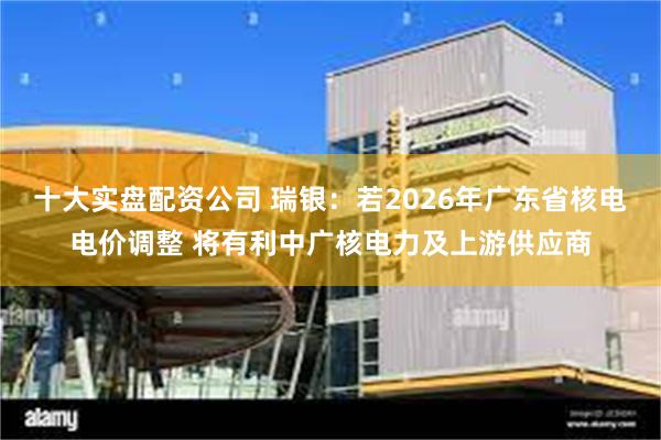 十大实盘配资公司 瑞银：若2026年广东省核电电价调整 将有