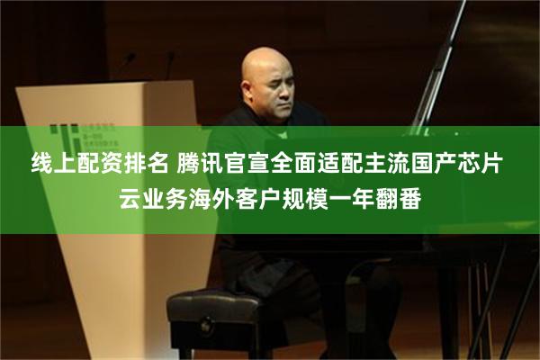 线上配资排名 腾讯官宣全面适配主流国产芯片 云业务海外客户规