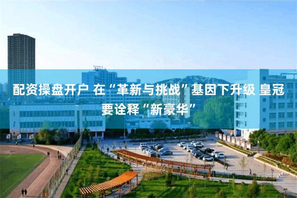 配资操盘开户 在“革新与挑战”基因下升级 皇冠要诠释“新豪华