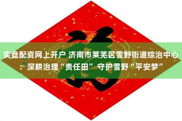 实盘配资网上开户 济南市莱芜区雪野街道综治中心：深耕治理“责