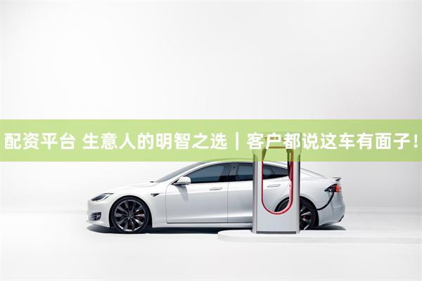 配资平台 生意人的明智之选｜客户都说这车有面子！