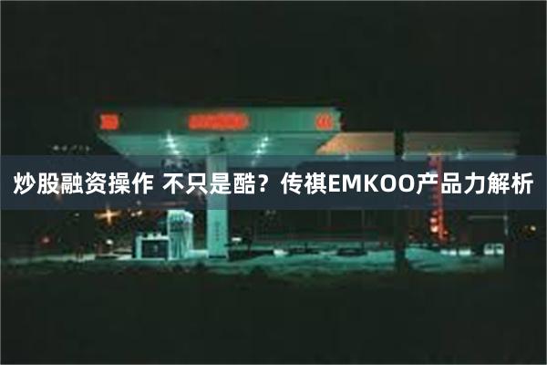 炒股融资操作 不只是酷？传祺EMKOO产品力解析